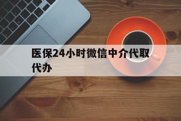 贵阳医保24小时微信中介代取代办(医保24小时微信中介代取代办怎么取消)
